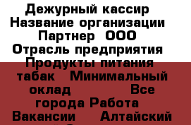 Дежурный кассир › Название организации ­ Партнер, ООО › Отрасль предприятия ­ Продукты питания, табак › Минимальный оклад ­ 33 000 - Все города Работа » Вакансии   . Алтайский край,Славгород г.